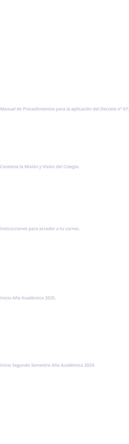Manual de Convivencia 2025            Decreto de Evaluación Manual de Procedimientos para la aplicación del Decreto n° 67.        Proyecto Educativo Institucional Contiene la Misión y Visión del Colegio.         Acceso a Correo Institucional  Instrucciones para acceder a tu correo.          Circular n°1 Inicio Año Académico 2025.          Circular n°2 Inicio Segundo Semestre Año Académico 2024.